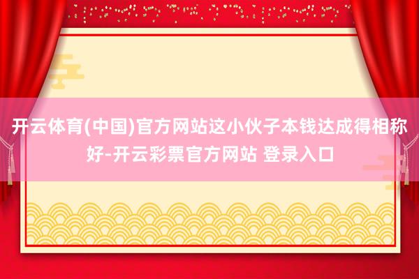 开云体育(中国)官方网站这小伙子本钱达成得相称好-开云彩票官方网站 登录入口