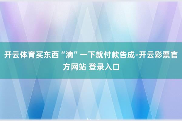开云体育买东西“滴”一下就付款告成-开云彩票官方网站 登录入口