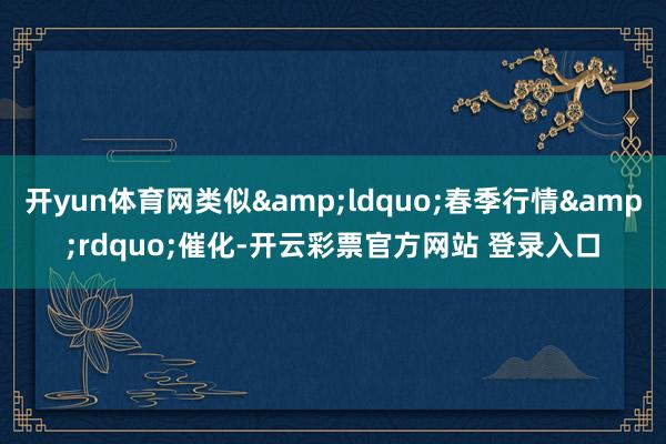 开yun体育网类似&ldquo;春季行情&rdquo;催化-开云彩票官方网站 登录入口