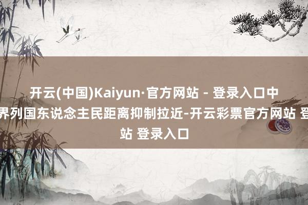 开云(中国)Kaiyun·官方网站 - 登录入口中国和世界列国东说念主民距离抑制拉近-开云彩票官方网站 登录入口