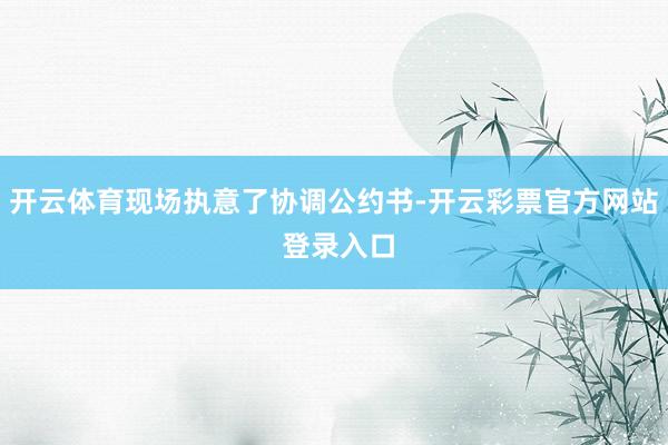 开云体育现场执意了协调公约书-开云彩票官方网站 登录入口
