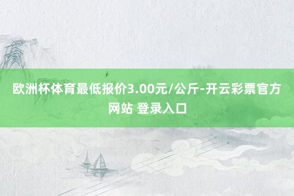 欧洲杯体育最低报价3.00元/公斤-开云彩票官方网站 登录入口