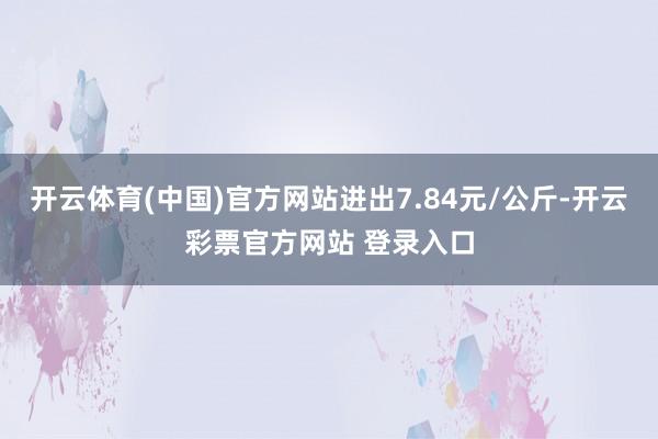 开云体育(中国)官方网站进出7.84元/公斤-开云彩票官方网站 登录入口