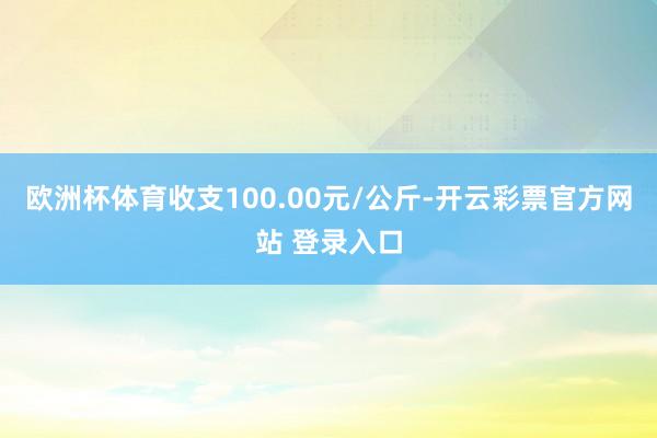 欧洲杯体育收支100.00元/公斤-开云彩票官方网站 登录入口
