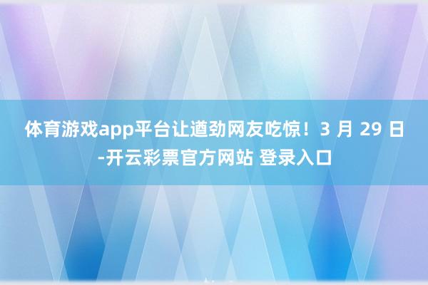 体育游戏app平台让遒劲网友吃惊！3 月 29 日-开云彩票官方网站 登录入口