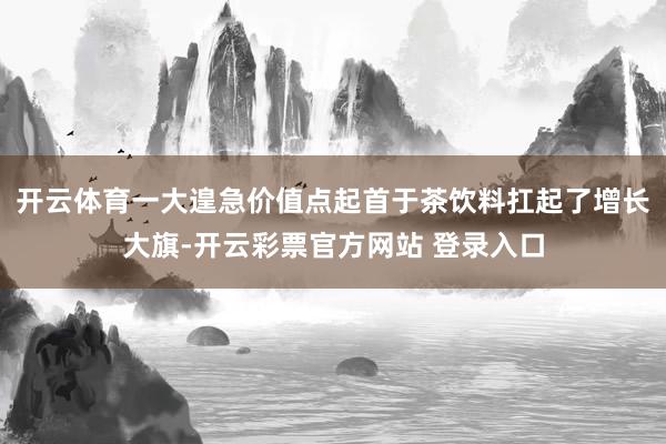 开云体育一大遑急价值点起首于茶饮料扛起了增长大旗-开云彩票官方网站 登录入口