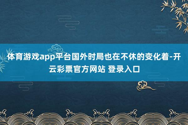 体育游戏app平台国外时局也在不休的变化着-开云彩票官方网站 登录入口