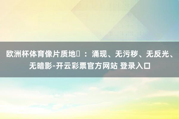 欧洲杯体育像片质地‌：涌现、无污秽、无反光、无暗影-开云彩票官方网站 登录入口