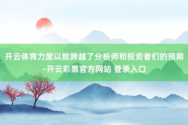 开云体育力度以致跨越了分析师和投资者们的预期-开云彩票官方网站 登录入口