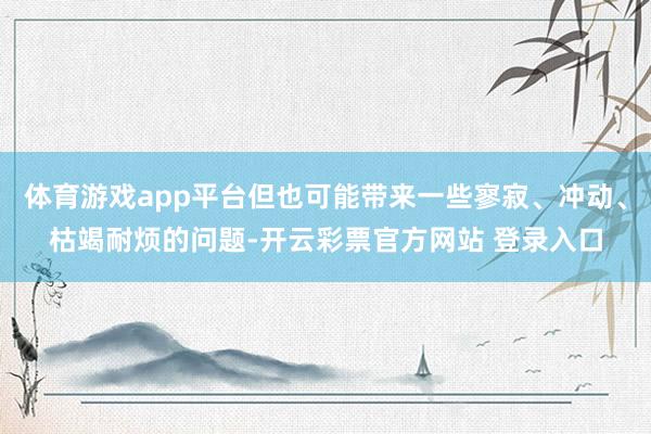 体育游戏app平台但也可能带来一些寥寂、冲动、枯竭耐烦的问题-开云彩票官方网站 登录入口