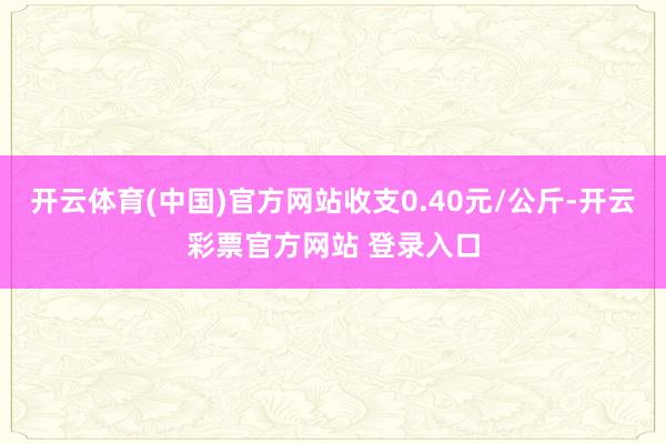 开云体育(中国)官方网站收支0.40元/公斤-开云彩票官方网站 登录入口