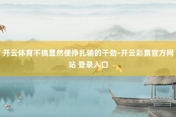 开云体育不搞显然便挣扎输的干劲-开云彩票官方网站 登录入口