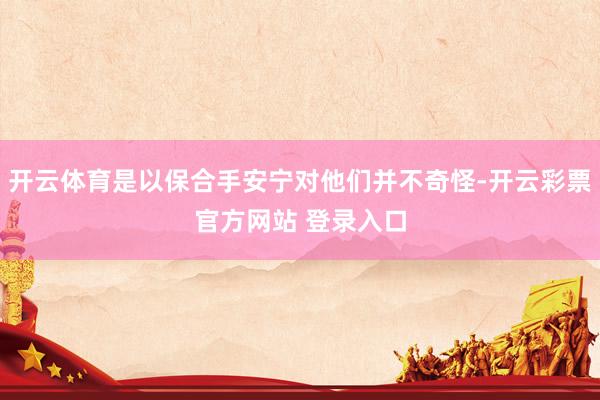 开云体育是以保合手安宁对他们并不奇怪-开云彩票官方网站 登录入口