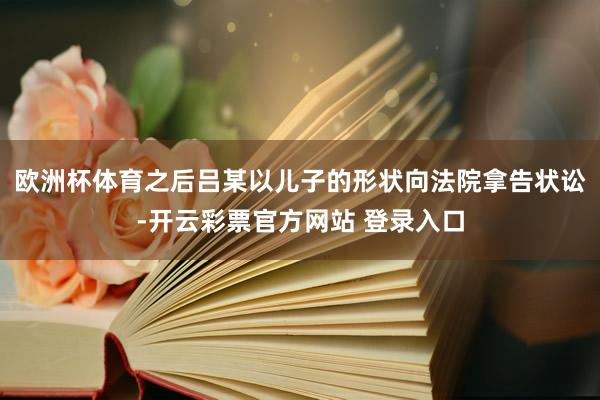 欧洲杯体育之后吕某以儿子的形状向法院拿告状讼-开云彩票官方网站 登录入口