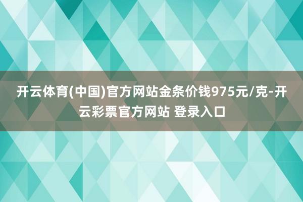 开云体育(中国)官方网站金条价钱975元/克-开云彩票官方网站 登录入口