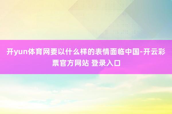 开yun体育网要以什么样的表情面临中国-开云彩票官方网站 登录入口