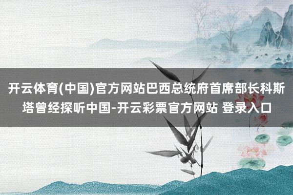 开云体育(中国)官方网站巴西总统府首席部长科斯塔曾经探听中国-开云彩票官方网站 登录入口