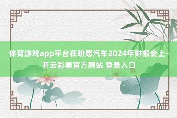 体育游戏app平台在盼愿汽车2024年财报会上-开云彩票官方网站 登录入口