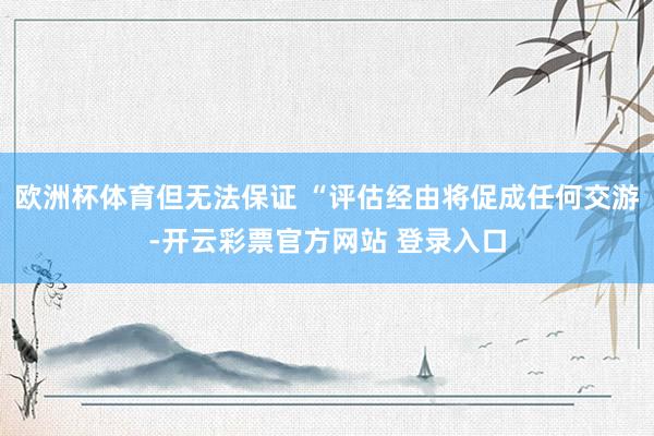 欧洲杯体育但无法保证 “评估经由将促成任何交游-开云彩票官方网站 登录入口