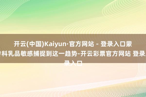 开云(中国)Kaiyun·官方网站 - 登录入口蒙牛专科乳品敏感捕捉到这一趋势-开云彩票官方网站 登录入口