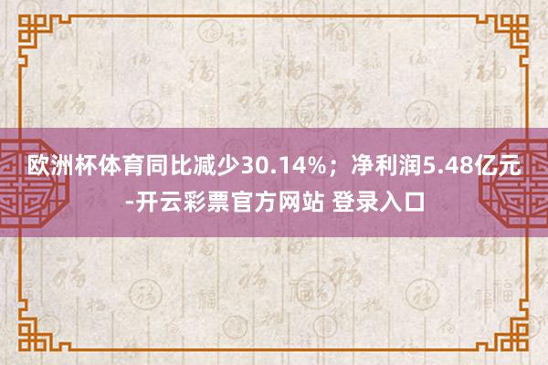 欧洲杯体育同比减少30.14%；净利润5.48亿元-开云彩票官方网站 登录入口
