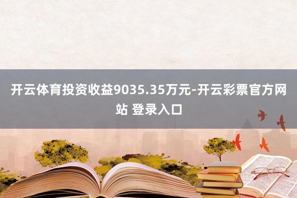 开云体育投资收益9035.35万元-开云彩票官方网站 登录入口