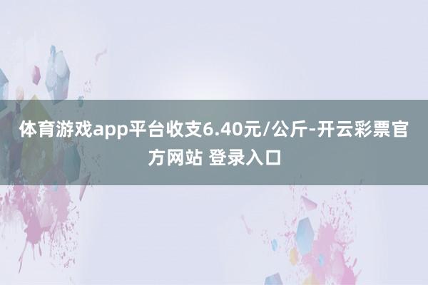 体育游戏app平台收支6.40元/公斤-开云彩票官方网站 登录入口