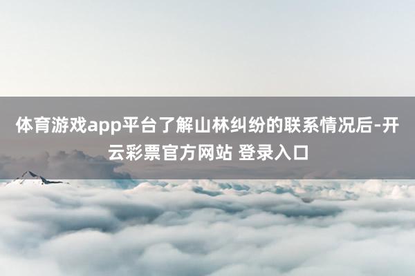 体育游戏app平台了解山林纠纷的联系情况后-开云彩票官方网站 登录入口