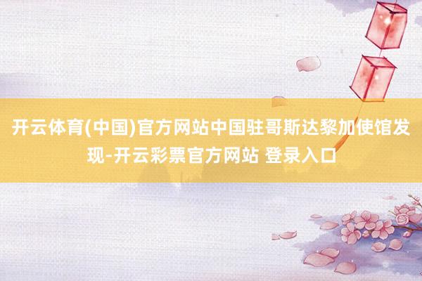 开云体育(中国)官方网站中国驻哥斯达黎加使馆发现-开云彩票官方网站 登录入口