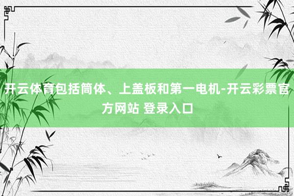 开云体育包括筒体、上盖板和第一电机-开云彩票官方网站 登录入口