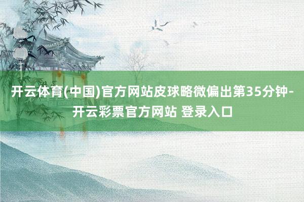 开云体育(中国)官方网站皮球略微偏出第35分钟-开云彩票官方网站 登录入口
