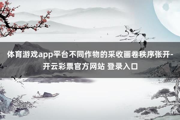 体育游戏app平台不同作物的采收画卷秩序张开-开云彩票官方网站 登录入口