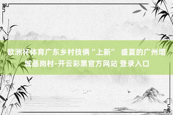 欧洲杯体育广东乡村技俩“上新”  盛夏的广州增城基岗村-开云彩票官方网站 登录入口