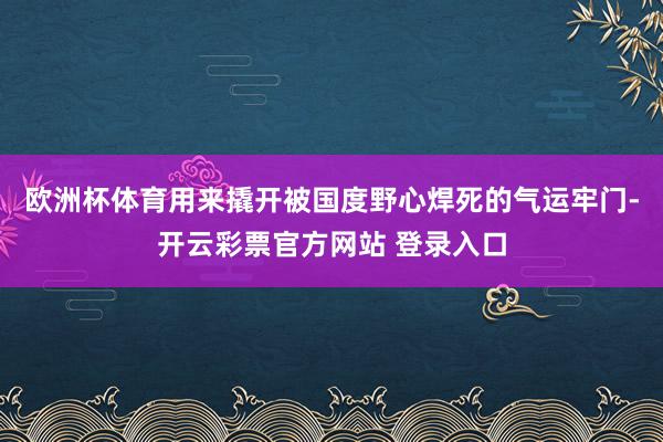 欧洲杯体育用来撬开被国度野心焊死的气运牢门-开云彩票官方网站 登录入口