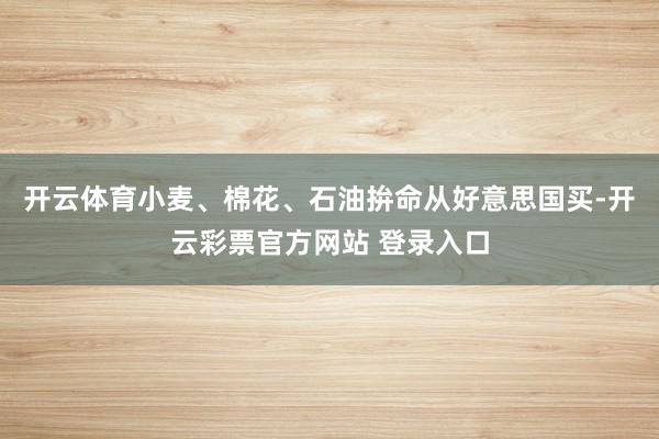 开云体育小麦、棉花、石油拚命从好意思国买-开云彩票官方网站 登录入口