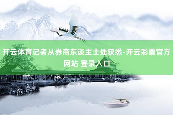 开云体育记者从券商东谈主士处获悉-开云彩票官方网站 登录入口