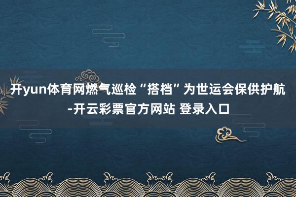 开yun体育网燃气巡检“搭档”为世运会保供护航-开云彩票官方网站 登录入口