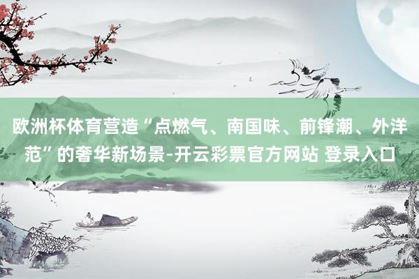 欧洲杯体育营造“点燃气、南国味、前锋潮、外洋范”的奢华新场景-开云彩票官方网站 登录入口