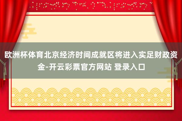 欧洲杯体育北京经济时间成就区将进入实足财政资金-开云彩票官方网站 登录入口