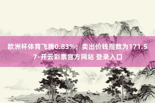 欧洲杯体育飞腾0.83%；卖出价钱指数为171.57-开云彩票官方网站 登录入口