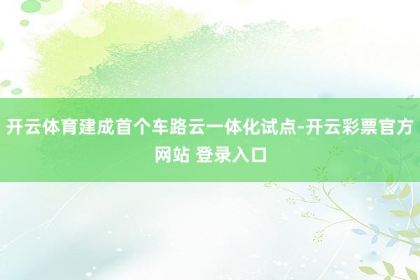 开云体育建成首个车路云一体化试点-开云彩票官方网站 登录入口