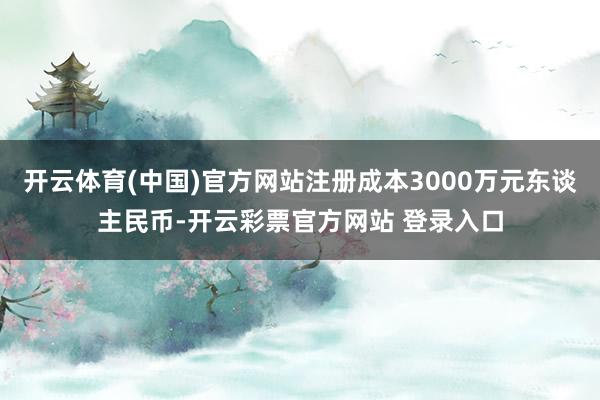 开云体育(中国)官方网站注册成本3000万元东谈主民币-开云彩票官方网站 登录入口
